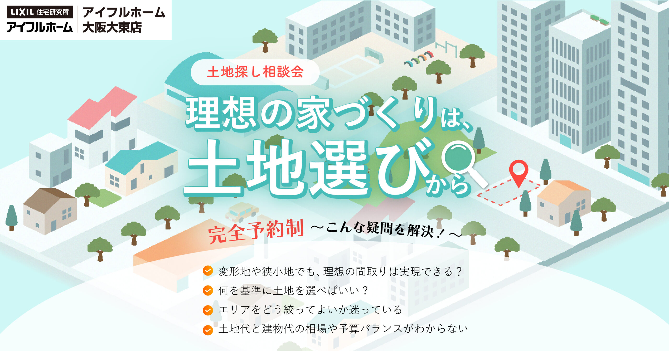 土地探し相談会 理想の家造りは土地選びから 完全予約制~こんなギモンを解決~変形地や狭小地でも、理想の間取りは実現できる?何を基準に土地を選べばいい?エリアをどう絞ってよいか迷っている。 土地代お建物代の相場や予算バランスがわからない。