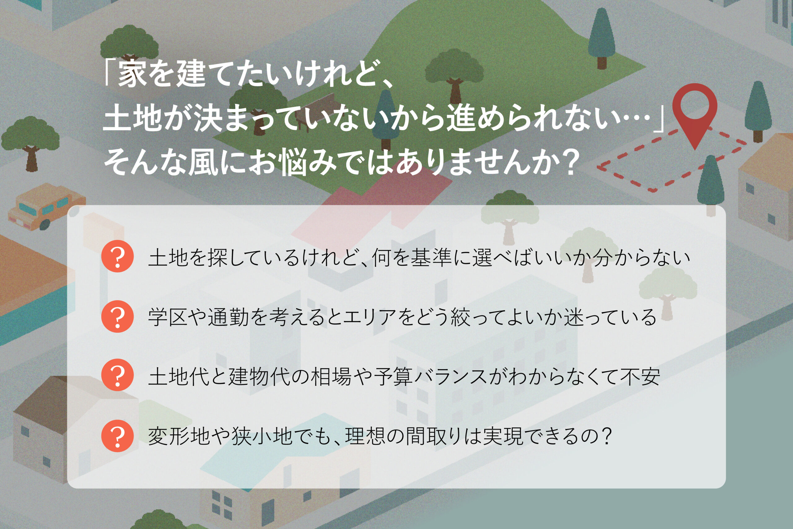 「家を建てたいけれど、土地が決まっていないから進められない…」 そんな風にお悩みではありませんか? ・ 土地を探しているけれど、何を基準に選べばいいか分からない ・ 学区や通勤を考えるとエリアをどう絞ってよいか迷っている ・ 土地代と建物代の相場や予算バランスがわからなくて不安 ・ 変形地や狭小地でも、理想の間取りは実現できるの?