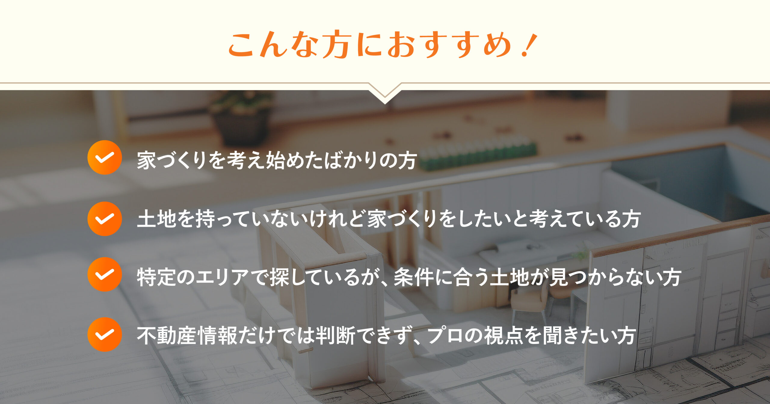 ・ 家づくりを考え始めたばかりの方 ・ 土地を持っていないけれど家づくりをしたいと考えている方 ・ 特定のエリアで探しているが、条件に合う土地が見つからない方 ・ 不動産情報だけでは判断できず、プロの視点を聞きたい方